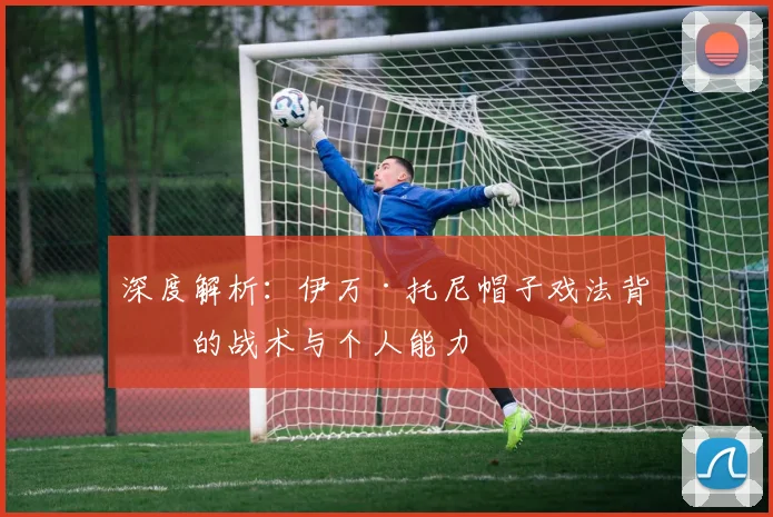 深度解析：伊万·托尼帽子戏法背后的战术与个人能力