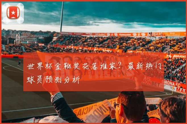 世界杯金靴奖花落谁家？最新热门球员预测分析