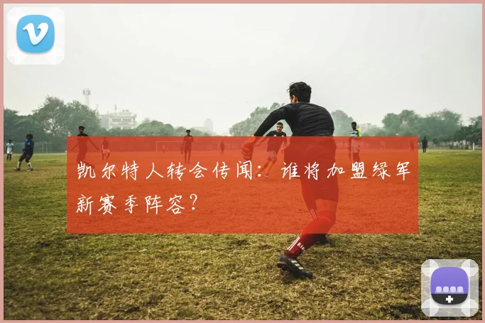 凯尔特人转会传闻：谁将加盟绿军新赛季阵容？