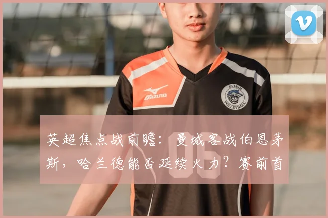 英超焦点战前瞻：曼城客战伯恩茅斯，哈兰德能否延续火力？赛前首发预测与看点解析