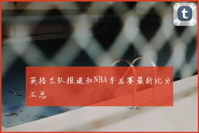 英格兰队报道和NBA季后赛最新比分汇总