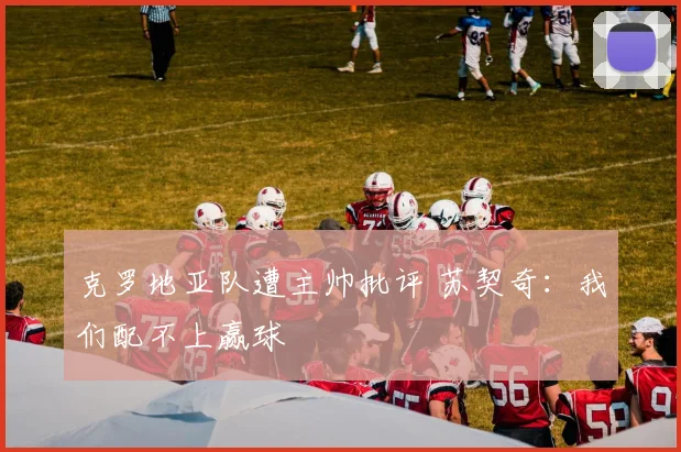克罗地亚队遭主帅批评 苏契奇：我们配不上赢球