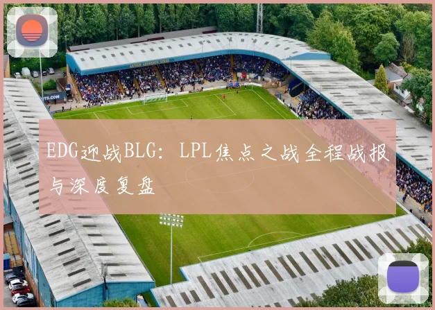 EDG迎战BLG：LPL焦点之战全程战报与深度复盘